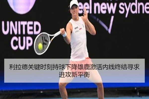 利拉德关键时刻持球下降雄鹿激活内线终结寻求进攻新平衡