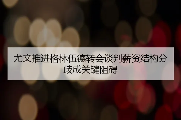 尤文推进格林伍德转会谈判薪资结构分歧成关键阻碍